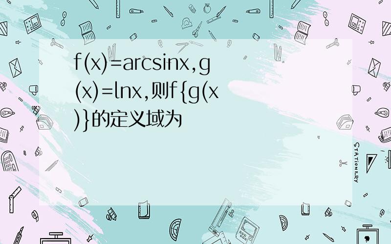 f(x)=arcsinx,g(x)=lnx,则f{g(x)}的定义域为