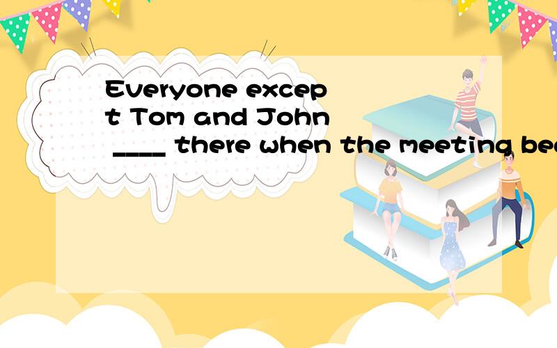 Everyone except Tom and John ____ there when the meeting beg