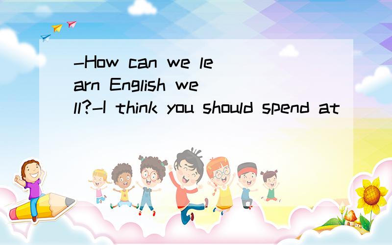 -How can we learn English well?-I think you should spend at