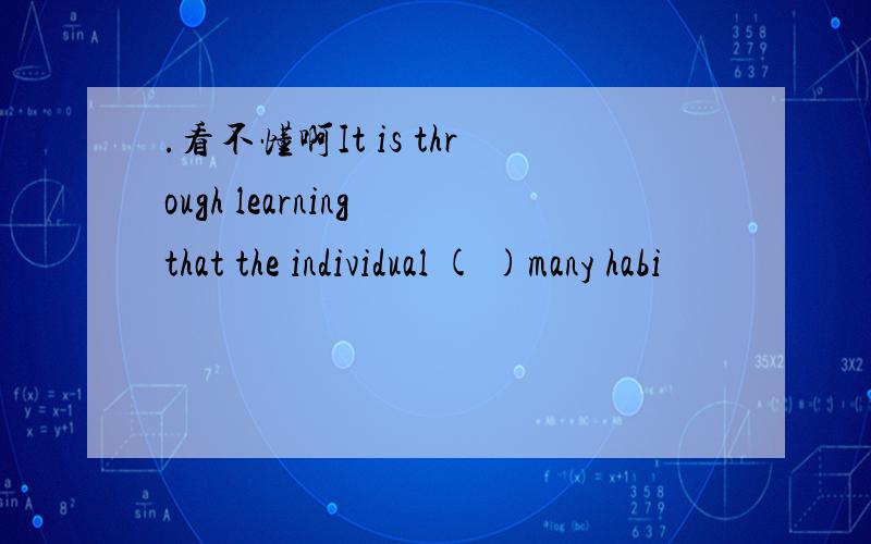 .看不懂啊It is through learning that the individual ( )many habi