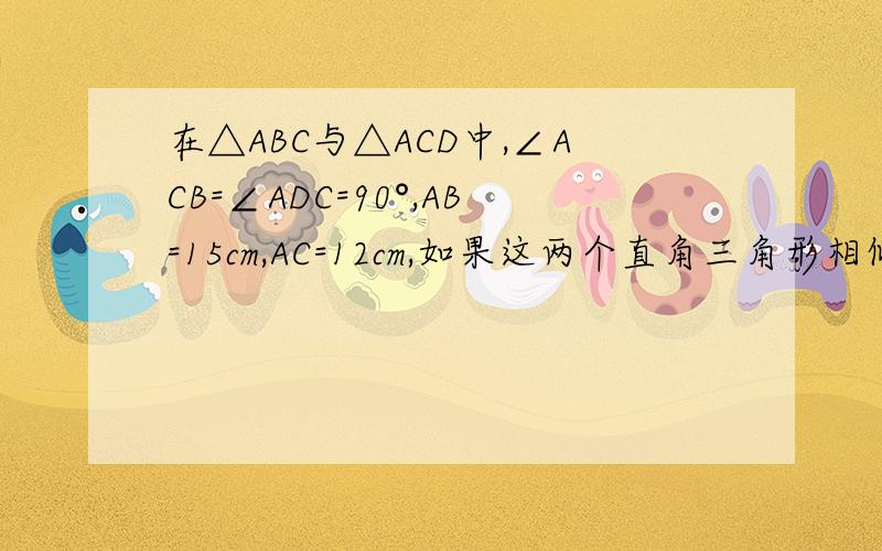 在△ABC与△ACD中,∠ACB=∠ADC=90°,AB=15cm,AC=12cm,如果这两个直角三角形相似,则AD=?