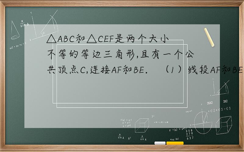 △ABC和△CEF是两个大小不等的等边三角形,且有一个公共顶点C,连接AF和BE． （1）线段AF和BE有怎样的大小