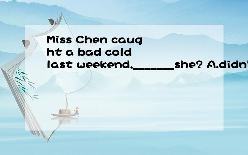 Miss Chen caught a bad cold last weekend,_______she? A.didn'