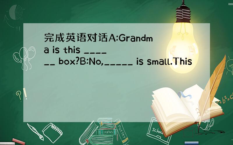 完成英语对话A:Grandma is this ______ box?B:No,_____ is small.This