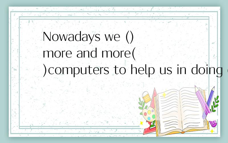Nowadays we ()more and more()computers to help us in doing e