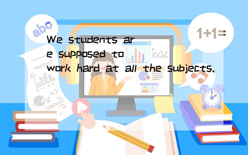 We students are supposed to work hard at all the subjects.