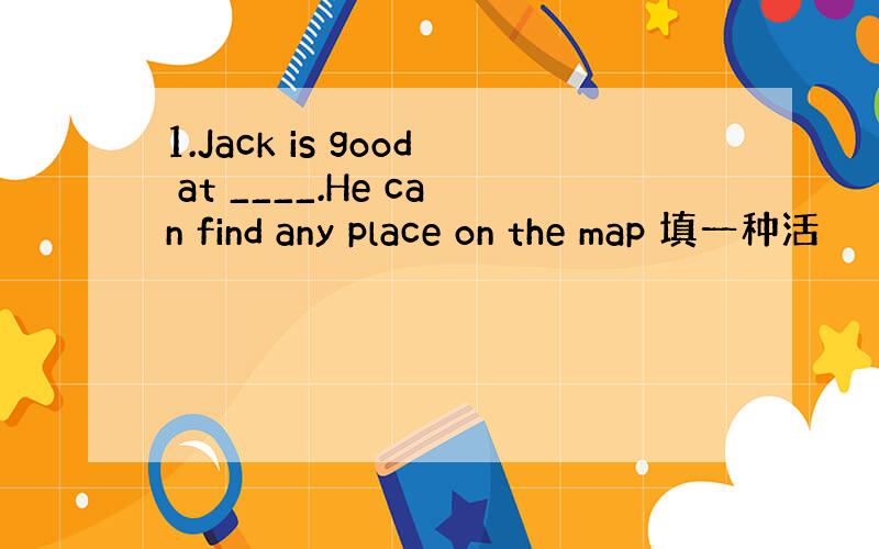 1.Jack is good at ____.He can find any place on the map 填一种活