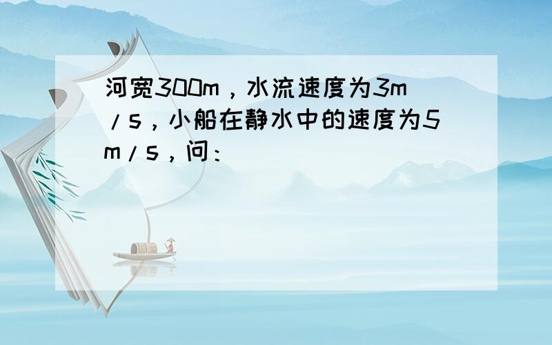 河宽300m，水流速度为3m/s，小船在静水中的速度为5m/s，问：