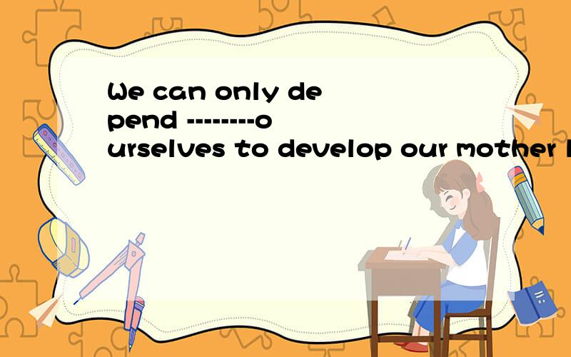 We can only depend --------ourselves to develop our mother l
