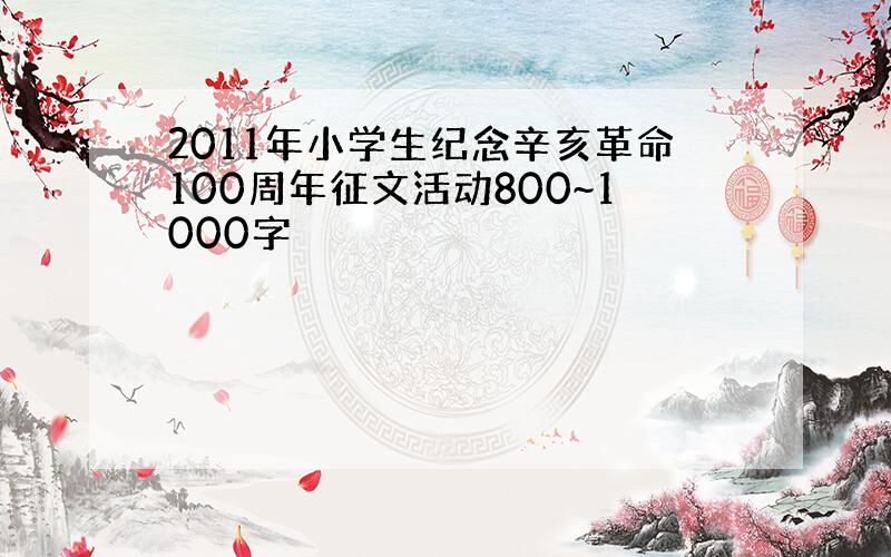 2011年小学生纪念辛亥革命100周年征文活动800~1000字