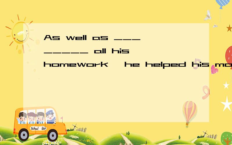 As well as ________ all his homework, he helped his mother w