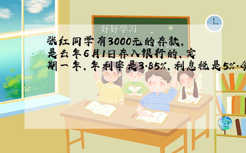 张红同学有3000元的存款,是去年6月1日存入银行的,定期一年,年利率是3.85%,利息税是5%.今年6月1日,她
