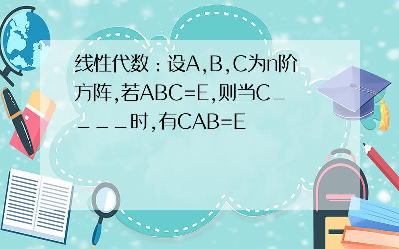 线性代数：设A,B,C为n阶方阵,若ABC=E,则当C____时,有CAB=E