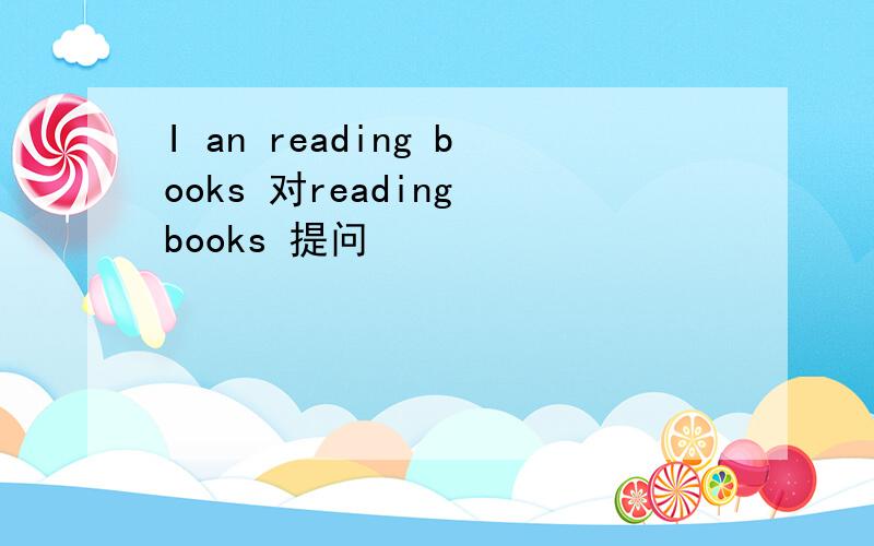 I an reading books 对reading books 提问