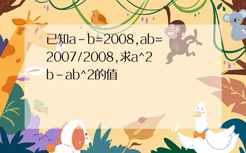 已知a-b=2008,ab=2007/2008,求a^2b-ab^2的值