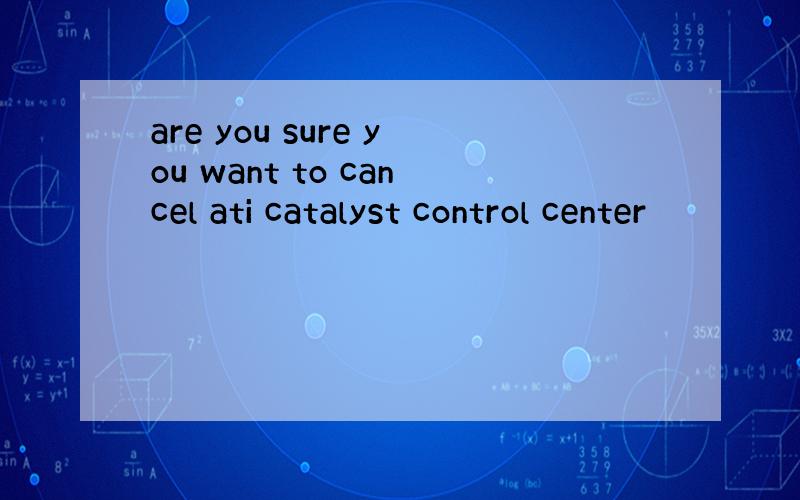 are you sure you want to cancel ati catalyst control center