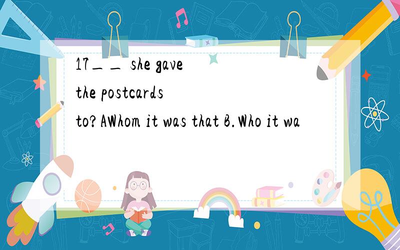 17__ she gave the postcards to?AWhom it was that B.Who it wa
