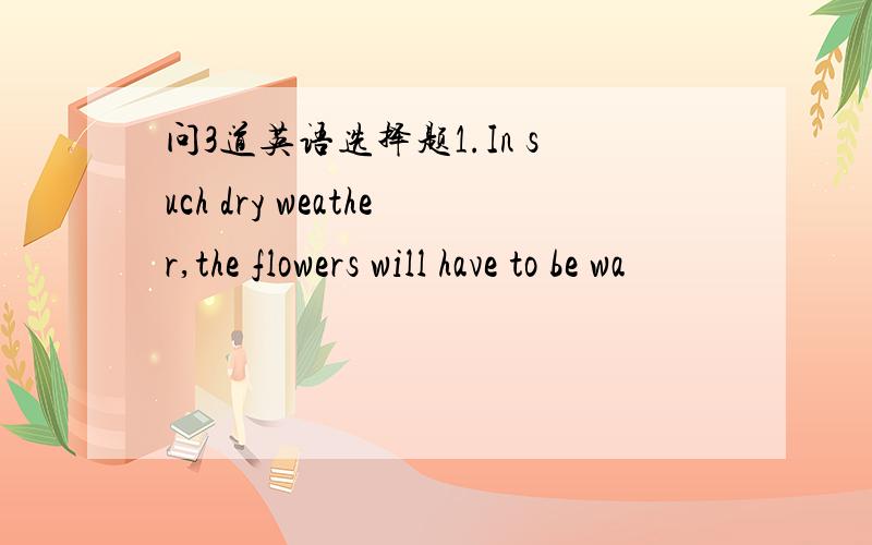问3道英语选择题1.In such dry weather,the flowers will have to be wa