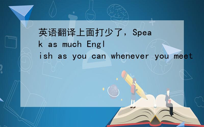 英语翻译上面打少了，Speak as much English as you can whenever you meet
