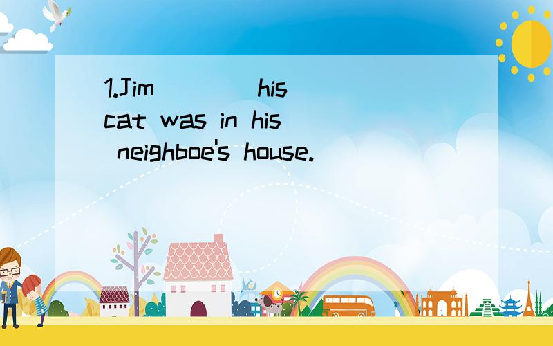 1.Jim ___ his cat was in his neighboe's house.
