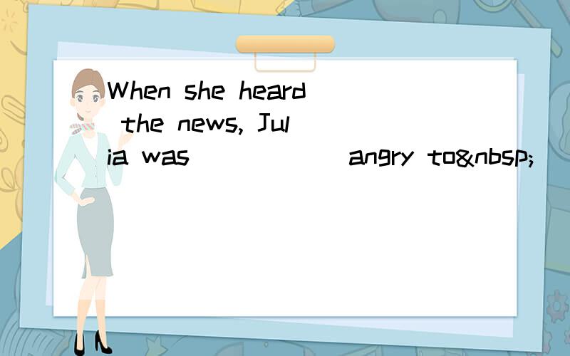 When she heard the news, Julia was _____ angry to _____