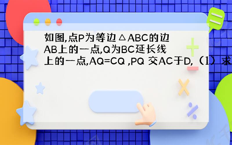 如图,点P为等边△ABC的边AB上的一点,Q为BC延长线上的一点,AQ=CQ ,PQ 交AC于D,（1）求证DP=DQ