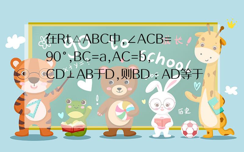 在Rt△ABC中,∠ACB=90°,BC=a,AC=b,CD⊥AB于D,则BD：AD等于