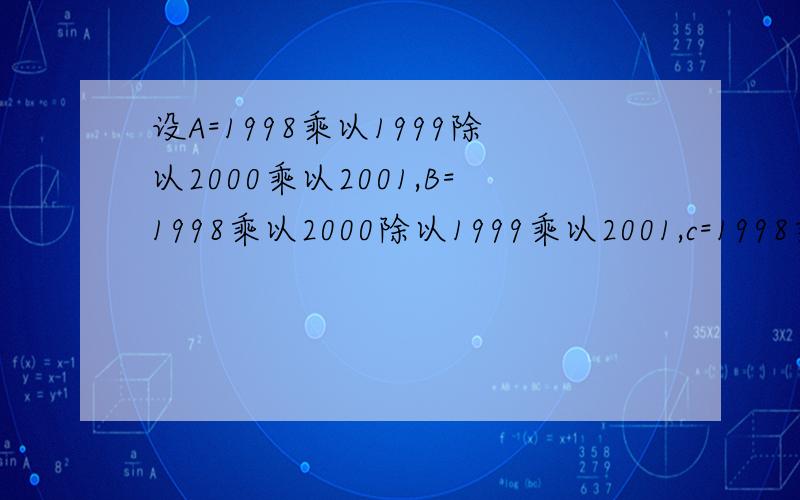 设A=1998乘以1999除以2000乘以2001,B=1998乘以2000除以1999乘以2001,c=1998乘以2
