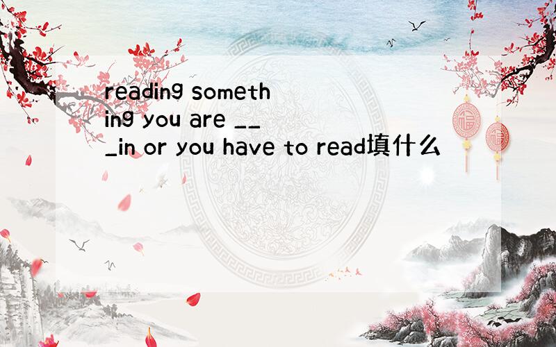 reading something you are ___in or you have to read填什么