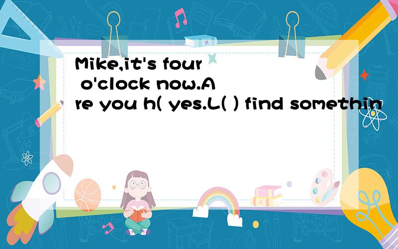 Mike,it's four o'clock now.Are you h( yes.L( ) find somethin