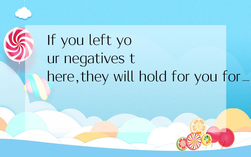 If you left your negatives there,they will hold for you for_