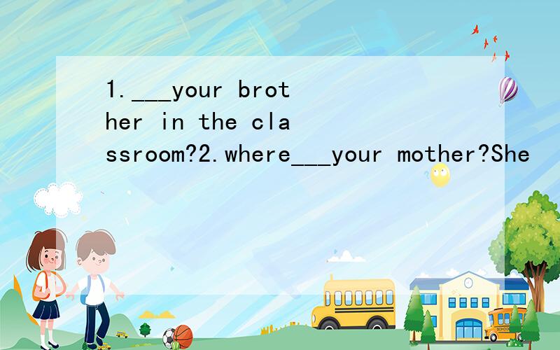 1.___your brother in the classroom?2.where___your mother?She