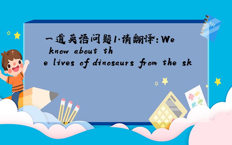 一道英语问题1.请翻译：We know about the lives of dinosaurs from the sk