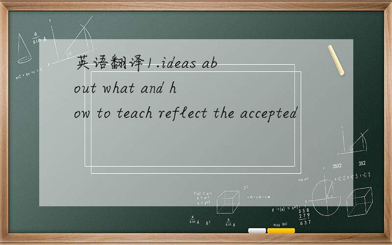 英语翻译1.ideas about what and how to teach reflect the accepted