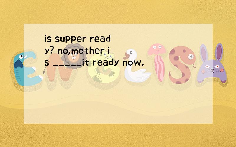 is supper ready? no,mother is _____it ready now.
