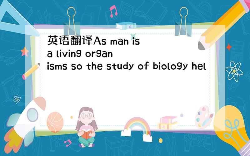 英语翻译As man is a living organisms so the study of biology hel