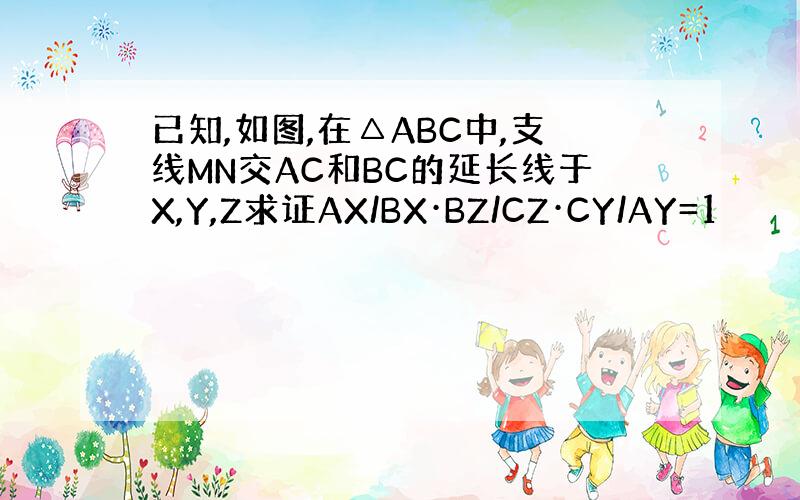已知,如图,在△ABC中,支线MN交AC和BC的延长线于X,Y,Z求证AX/BX·BZ/CZ·CY/AY=1