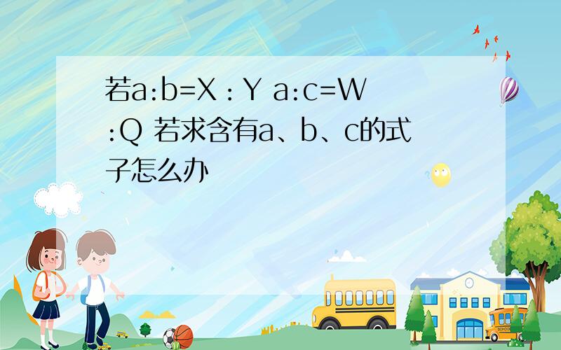 若a:b=X：Y a:c=W:Q 若求含有a、b、c的式子怎么办