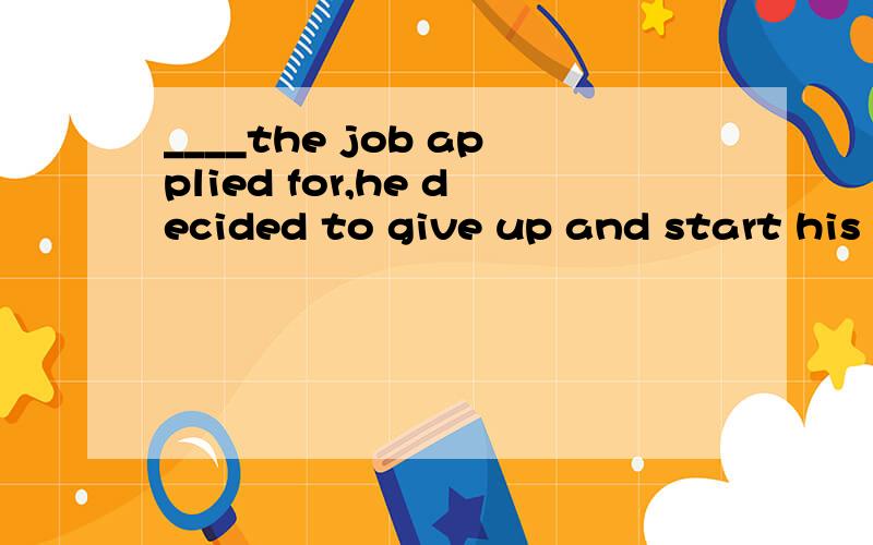 ____the job applied for,he decided to give up and start his