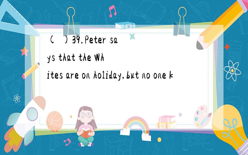 ( )39.Peter says that the Whites are on holiday,but no one k
