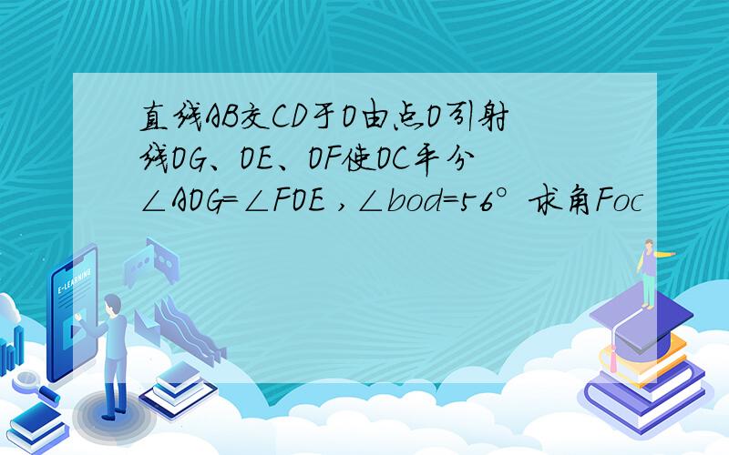 直线AB交CD于O由点O引射线OG、OE、OF使OC平分∠AOG=∠FOE ,∠bod=56°求角Foc