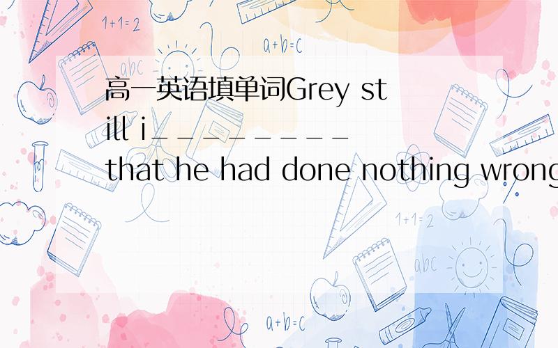高一英语填单词Grey still i________ that he had done nothing wrong.