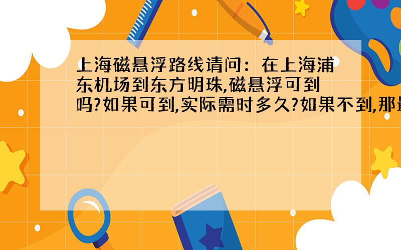上海磁悬浮路线请问：在上海浦东机场到东方明珠,磁悬浮可到吗?如果可到,实际需时多久?如果不到,那最快到达的方式?