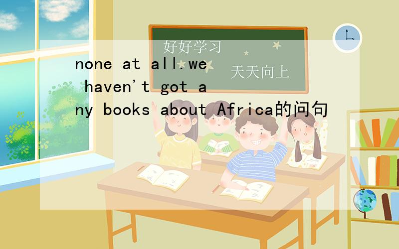 none at all.we haven't got any books about Africa的问句