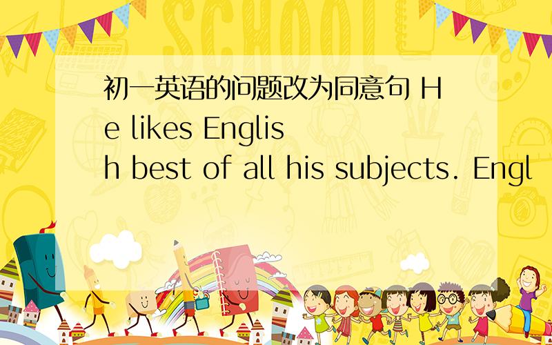 初一英语的问题改为同意句 He likes English best of all his subjects. Engl