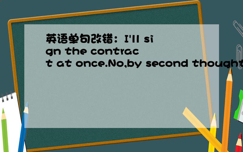 英语单句改错：I'll sign the contract at once.No,by second thoughts