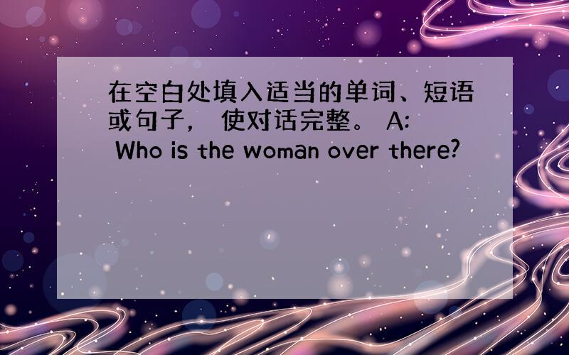 在空白处填入适当的单词、短语或句子， 使对话完整。 A: Who is the woman over there?