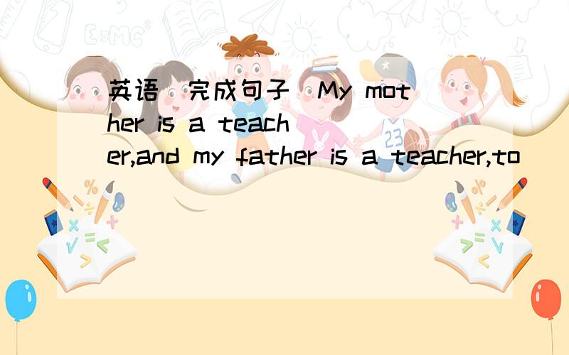 英语（完成句子）My mother is a teacher,and my father is a teacher,to
