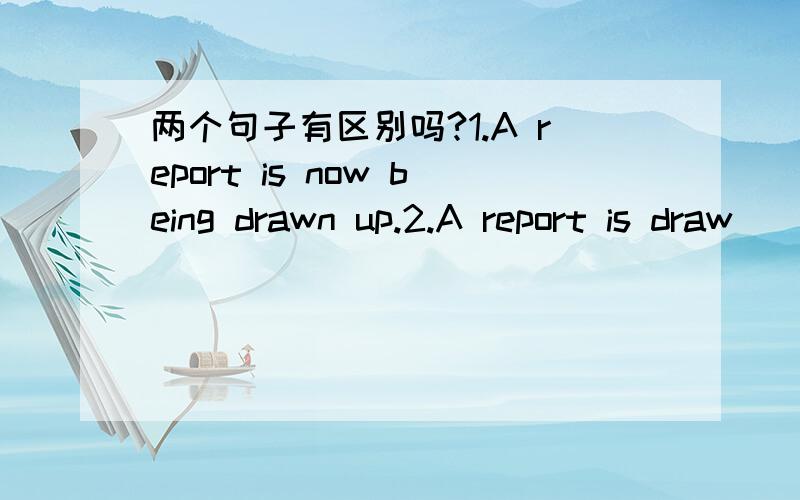 两个句子有区别吗?1.A report is now being drawn up.2.A report is draw