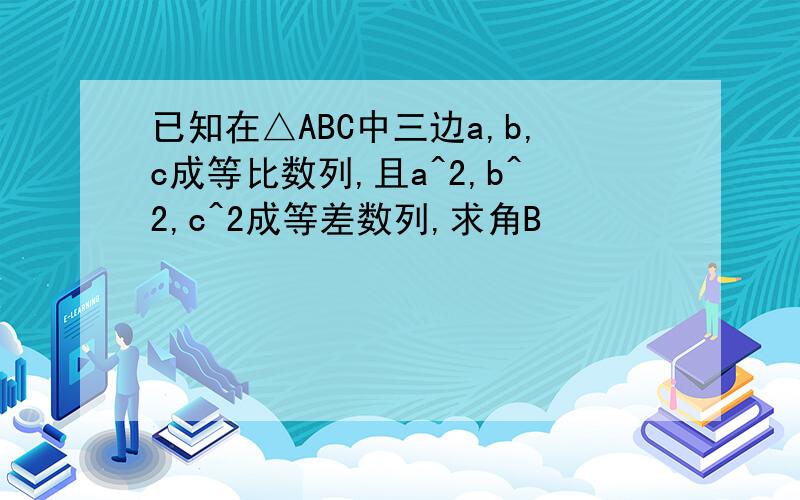 已知在△ABC中三边a,b,c成等比数列,且a^2,b^2,c^2成等差数列,求角B